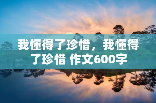 我懂得了珍惜,我懂得了珍惜 作文600字 我懂得了珍惜,我懂得了珍惜 作文600字
