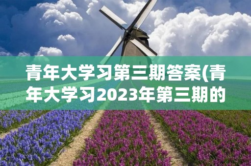 青年大学习第三期答案(青年大学习2023年第三期的学习答案是什么)