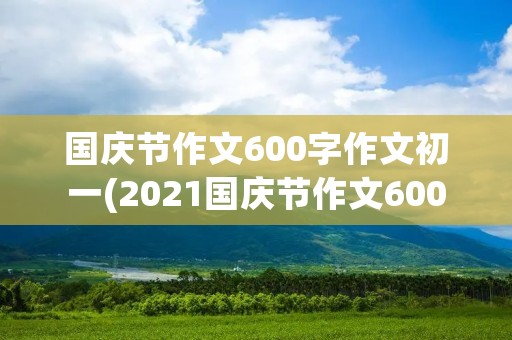 国庆节作文600字作文初一(2021国庆节作文600字作文初一)
