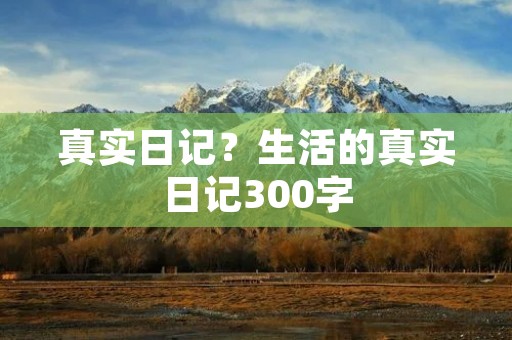真实日记?生活的真实日记300字 真实日记?生活的真实日记300字