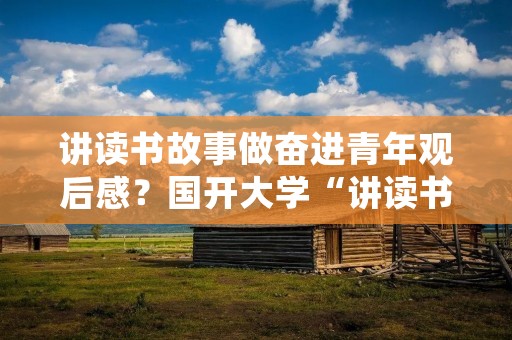 讲读书故事做奋进青年观后感？国开大学“讲读书故事+做奋进青的心得怎么写