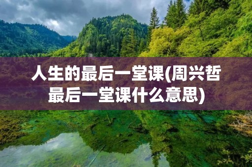 人生的最后一堂课(周兴哲最后一堂课什么意思) 人生的最后一堂课(周兴哲最后一堂课什么意思)