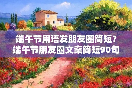端午节用语发朋友圈简短？端午节朋友圈文案简短90句