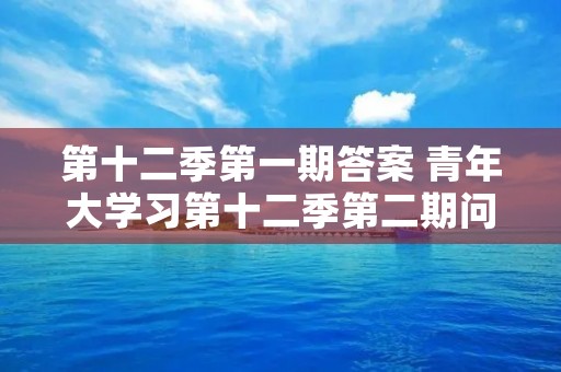 第十二季第一期答案 青年大学习第十二季第二期问题及答案大全 第十二季第一期答案 青年大学习第十二季第二期问题及答案大全