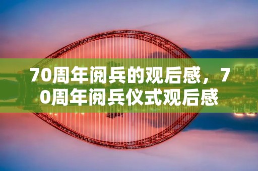 70周年阅兵的观后感,70周年阅兵仪式观后感 70周年阅兵的观后感,70周年阅兵仪式观后感