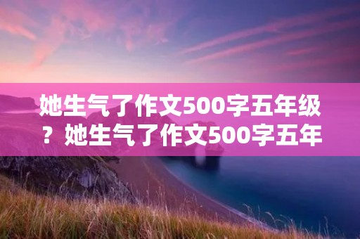 她生气了作文500字五年级？她生气了作文500字五年级10篇