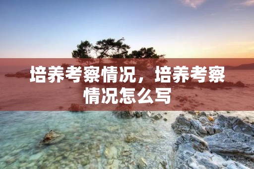培养考察情况,培养考察情况怎么写 培养考察情况,培养考察情况怎么写