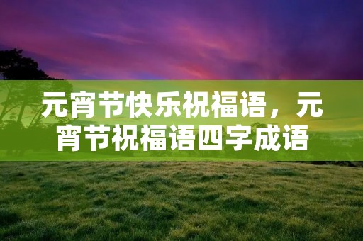 元宵节快乐祝福语，元宵节祝福语四字成语
