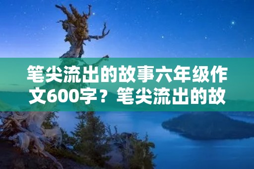笔尖流出的故事六年级作文600字?笔尖流出的故事六年级作文600字10篇 笔尖流出的故事六年级作文600字?笔尖流出的故事六年级作文600字10篇