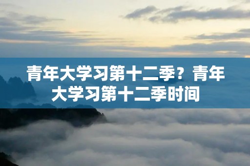 青年大学习第十二季？青年大学习第十二季时间