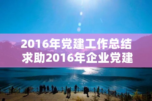 2016年党建工作总结 求助2016年企业党建工作总结 2016年党建工作总结 求助2016年企业党建工作总结