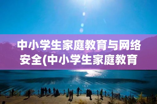 中小学生家庭教育与网络安全(中小学生家庭教育与网络安全观后感汇总)