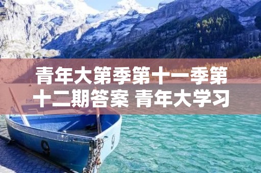 青年大第季第十一季第十二期答案 青年大学习第11季时间 青年大第季第十一季第十二期答案 青年大学习第11季时间