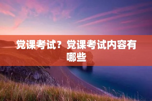 党课考试?党课考试内容有哪些