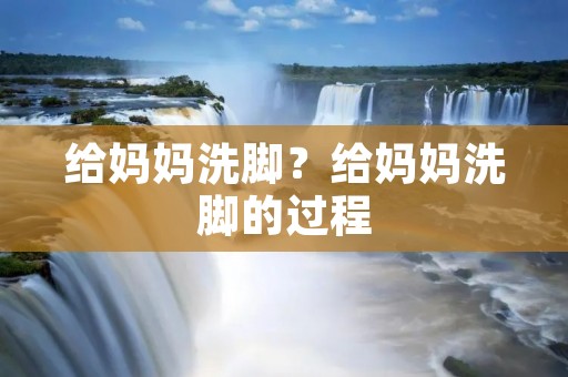 给妈妈洗脚？给妈妈洗脚的过程