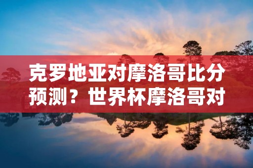 克罗地亚对摩洛哥比分预测?世界杯摩洛哥对克罗地亚预测 克罗地亚对摩洛哥比分预测?世界杯摩洛哥对克罗地亚预测