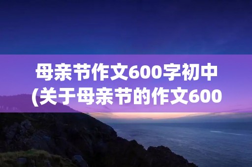 母亲节作文600字初中(关于母亲节的作文600字5篇) 母亲节作文600字初中(关于母亲节的作文600字5篇)