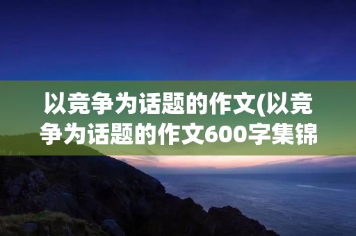 以竞争为话题的作文(以竞争为话题的作文600字集锦5篇)
