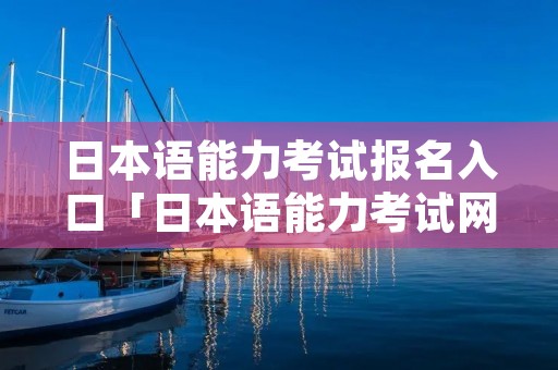 日本语能力考试报名入口「日本语能力考试网址」 日本语能力考试报名入口「日本语能力考试网址」