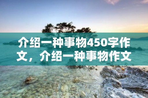 介绍一种事物450字作文,介绍一种事物作文450 介绍一种事物450字作文,介绍一种事物作文450