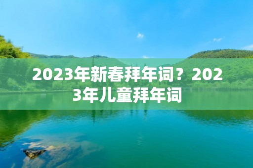 2023年新春拜年词？2023年儿童拜年词