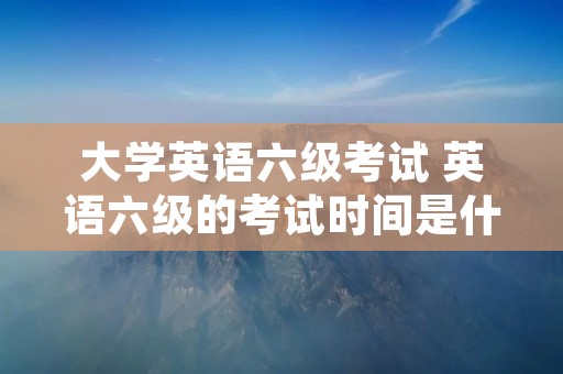 大学英语六级考试 英语六级的考试时间是什么时候 大学英语六级考试 英语六级的考试时间是什么时候