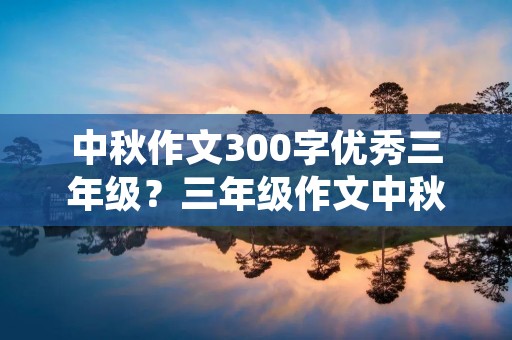 中秋作文300字优秀三年级?三年级作文中秋节300字优秀作文 中秋作文300字优秀三年级?三年级作文中秋节300字优秀作文