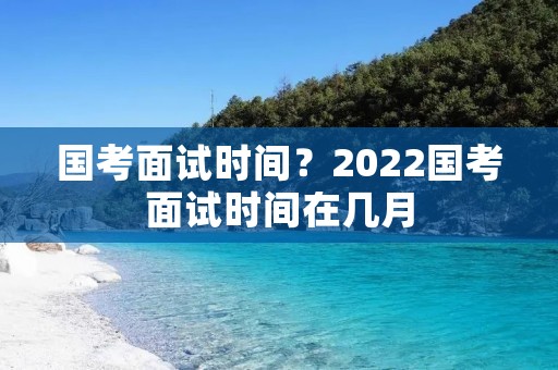 国考面试时间?2022国考面试时间在几月 国考面试时间?2022国考面试时间在几月