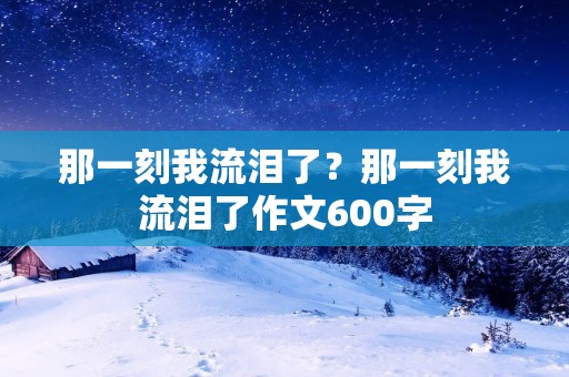 那一刻我流泪了?那一刻我流泪了作文600字 那一刻我流泪了?那一刻我流泪了作文600字