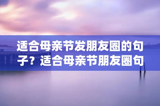 适合母亲节发朋友圈的句子？适合母亲节朋友圈句子说说 母亲节发圈的句子(精选66句)
