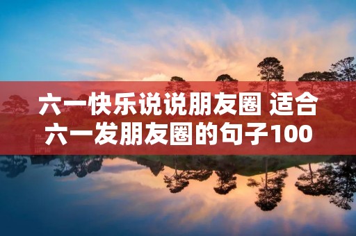 六一快乐说说朋友圈 适合六一发朋友圈的句子100句 六一快乐说说朋友圈 适合六一发朋友圈的句子100句