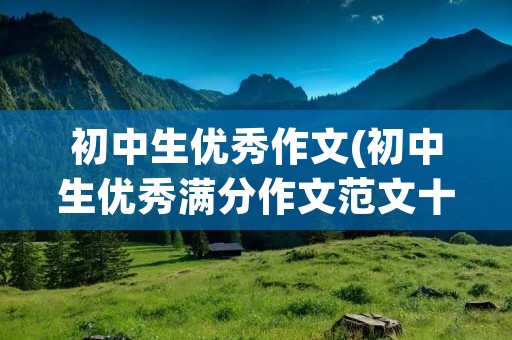初中生优秀作文(初中生优秀满分作文范文十篇) 初中生优秀作文(初中生优秀满分作文范文十篇)