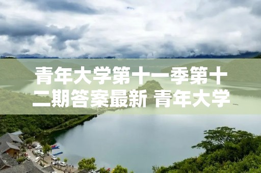 青年大学第十一季第十二期答案最新 青年大学第十一季第十八期的题目和答案