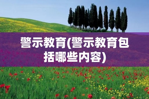 警示教育(警示教育包括哪些内容) 警示教育(警示教育包括哪些内容)