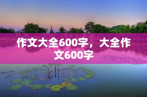 作文大全600字,大全作文600字 作文大全600字,大全作文600字