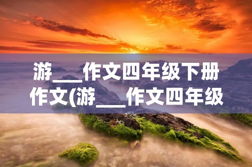 游___作文四年级下册作文(游___作文四年级下册范文10篇)