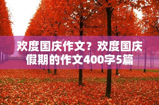 欢度国庆作文?欢度国庆假期的作文400字5篇 欢度国庆作文?欢度国庆假期的作文400字5篇
