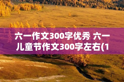 六一作文300字优秀 六一儿童节作文300字左右(10篇) 六一作文300字优秀 六一儿童节作文300字左右(10篇)