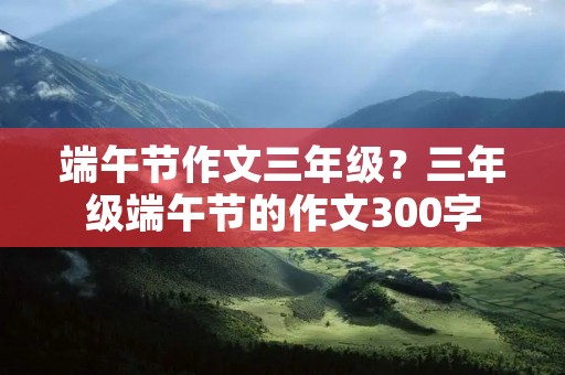 端午节作文三年级？三年级端午节的作文300字