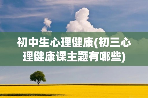 初中生心理健康(初三心理健康课主题有哪些)