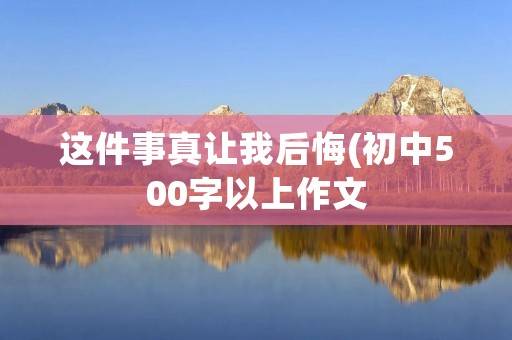 这件事真让我后悔(初中500字以上作文：这件事真让我后悔)