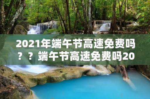 2021年端午节高速免费吗？？端午节高速免费吗20212021年端午节高速公路免费吗