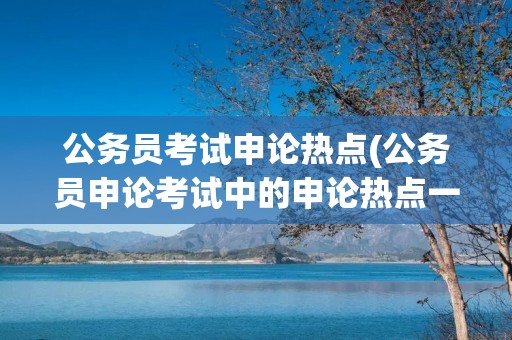 公务员考试申论热点(公务员申论考试中的申论热点一般是指在什么时间段)