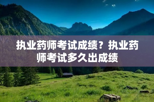 执业药师考试成绩?执业药师考试多久出成绩 执业药师考试成绩?执业药师考试多久出成绩