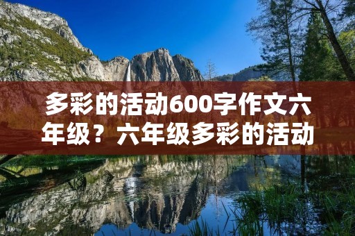 多彩的活动600字作文六年级?六年级多彩的活动作文600字范文【10篇】 多彩的活动600字作文六年级?六年级多彩的活动作文600字范文【10篇】