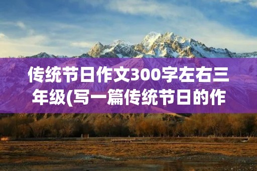 传统节日作文300字左右三年级(写一篇传统节日的作文三年级300字)