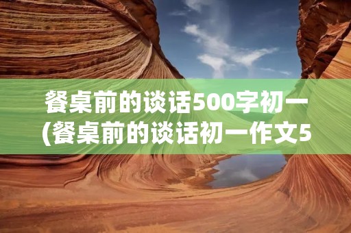 餐桌前的谈话500字初一(餐桌前的谈话初一作文500字以上【10篇】)