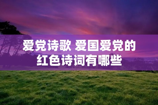 爱党诗歌 爱国爱党的红色诗词有哪些