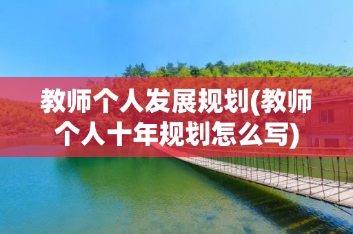 教师个人发展规划(教师个人十年规划怎么写)