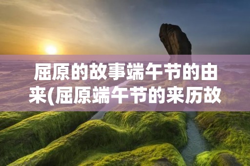 屈原的故事端午节的由来(屈原端午节的来历故事是什么)